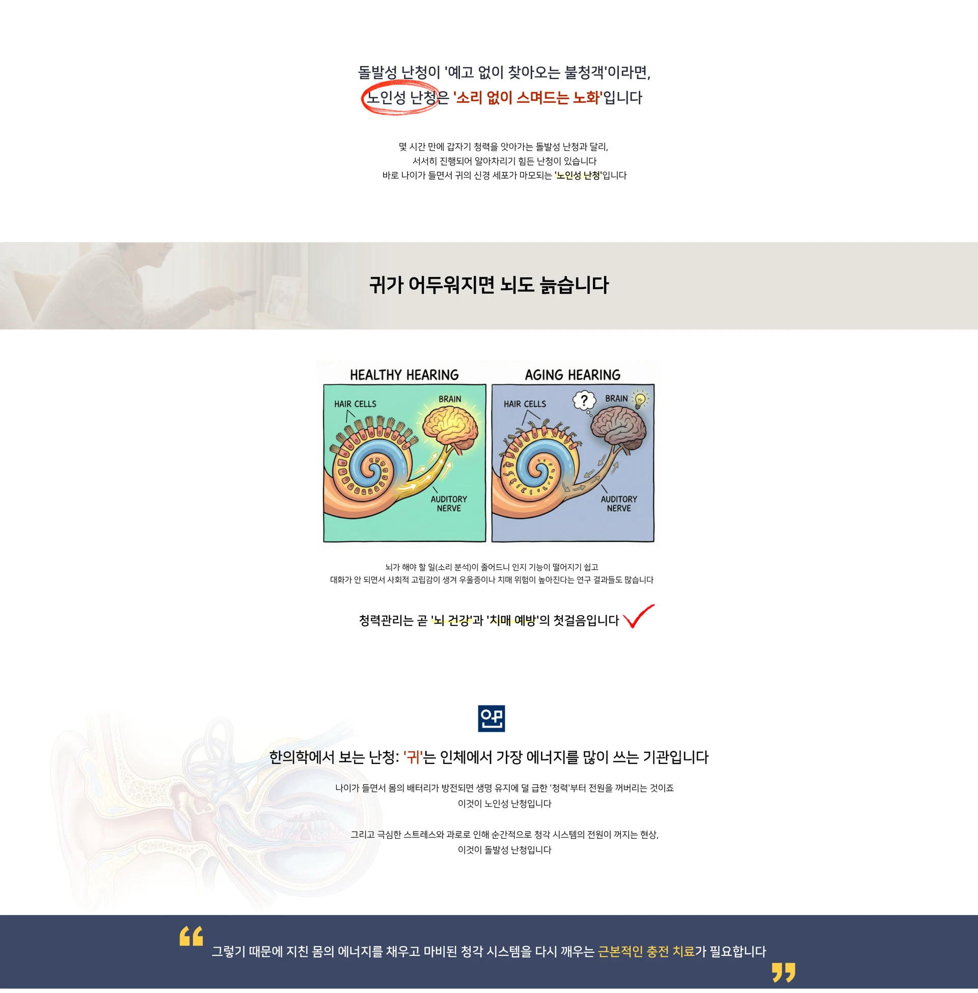 돌발성 난청이 예고 없이 찾아오는 불청객이라면, 노인성 난청은 소리 없이 스며드는 노화입니다. 몇 시간 만에 갑자기 청력을 앗아가는 돌발성 난청과 달리, 서서히 진행되어 알아차리기 힘든 난청이 있습니다. 바로 나이가 들면서 귀의 신경 세포가 마모되는 노인성 난청입니다. 귀가 어두워지면 뇌도 늙습니다 — HEALTHY HEARING / AGING HEARING, HAIR CELLS, BRAIN, AUDITORY NERVE. 청력관리는 곧 뇌 건강과 치매 예방의 첫걸음입니다. 한의학에서 보는 난청: 귀는 인체에서 가장 에너지를 많이 쓰는 기관입니다. 그렇기 때문에 지친 몸의 에너지를 채우고 마비된 청각 시스템을 다시 깨우는 근본적인 충전 치료가 필요합니다