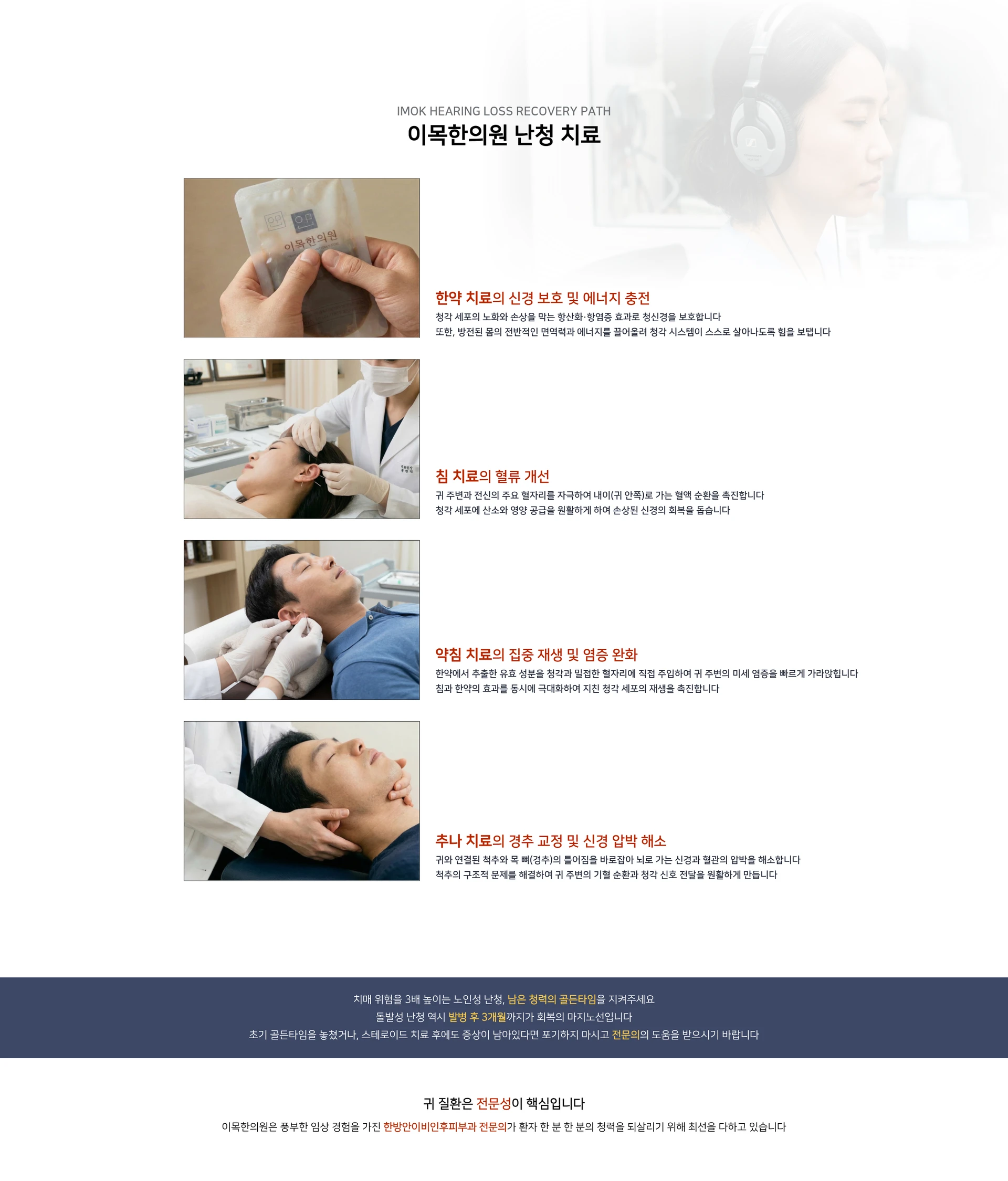 IMOK HEARING LOSS RECOVERY PATH. 이목한의원 난청 치료. 한약 치료의 신경 보호 및 에너지 충전 — 청각 세포의 노화와 손상을 막는 항산화·항염증 효과로 청신경을 보호합니다. 침 치료의 혈류 개선 — 귀 주변과 전신의 주요 혈자리를 자극하여 내이(귀 안쪽)로 가는 혈액 순환을 촉진합니다. 약침 치료의 집중 재생 및 염증 완화 — 유효 성분을 청각과 밀접한 혈자리에 직접 주입하여 귀 주변의 미세 염증을 빠르게 가라앉힙니다. 추나 치료의 경추 교정 및 신경 압박 해소. 치매 위험을 3배 높이는 노인성 난청, 남은 청력의 골든타임을 지켜주세요. 돌발성 난청 역시 발병 후 3개월까지가 회복의 마지노선입니다. 귀 질환은 전문성이 핵심입니다