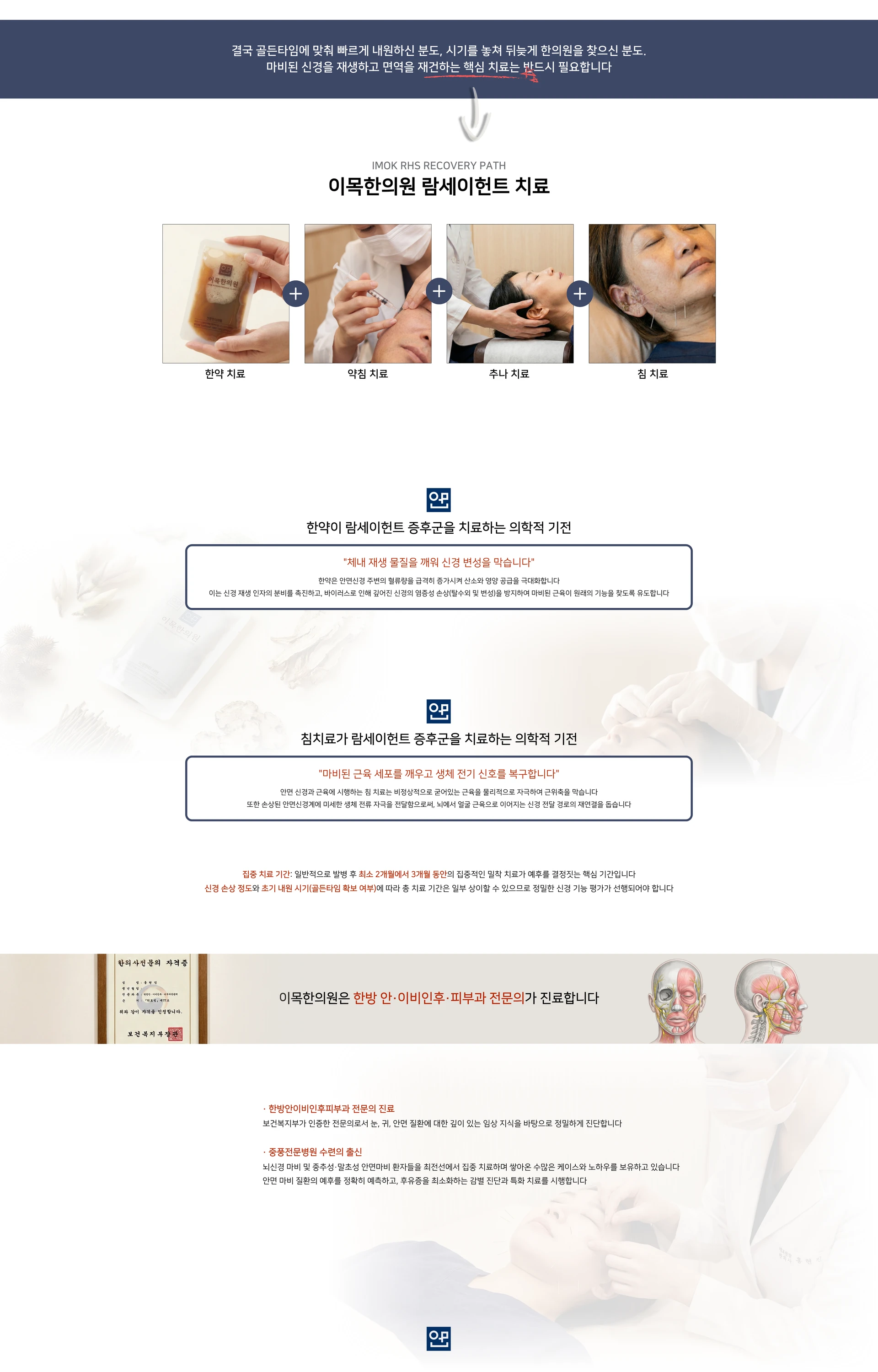 결국 골든타임에 맞춰 빠르게 내원하신 분도, 시기를 놓쳐 뒤늦게 한의원을 찾으신 분도. 마비된 신경을 재생하고 면역을 재건하는 핵심 치료는 반드시 필요합니다. IMOK RHS RECOVERY PATH. 이목한의원 람세이헌트 치료 — 한약 치료 + 약침 치료 + 추나 치료 + 침 치료. 한약이 람세이헌트 증후군을 치료하는 의학적 기전 — 체내 재생 물질을 깨워 신경 변성을 막습니다. 침치료가 람세이헌트 증후군을 치료하는 의학적 기전 — 마비된 근육 세포를 깨우고 생체 전기 신호를 복구합니다. 집중 치료 기간: 일반적으로 발병 후 최소 2개월에서 3개월 동안의 집중적인 밀착 치료가 예후를 결정짓는 핵심 기간입니다. 이목한의원은 한방 안·이비인후·피부과 전문의가 진료합니다. 한방안이비인후피부과 전문의 진료. 중풍전문병원 수련의 출신
