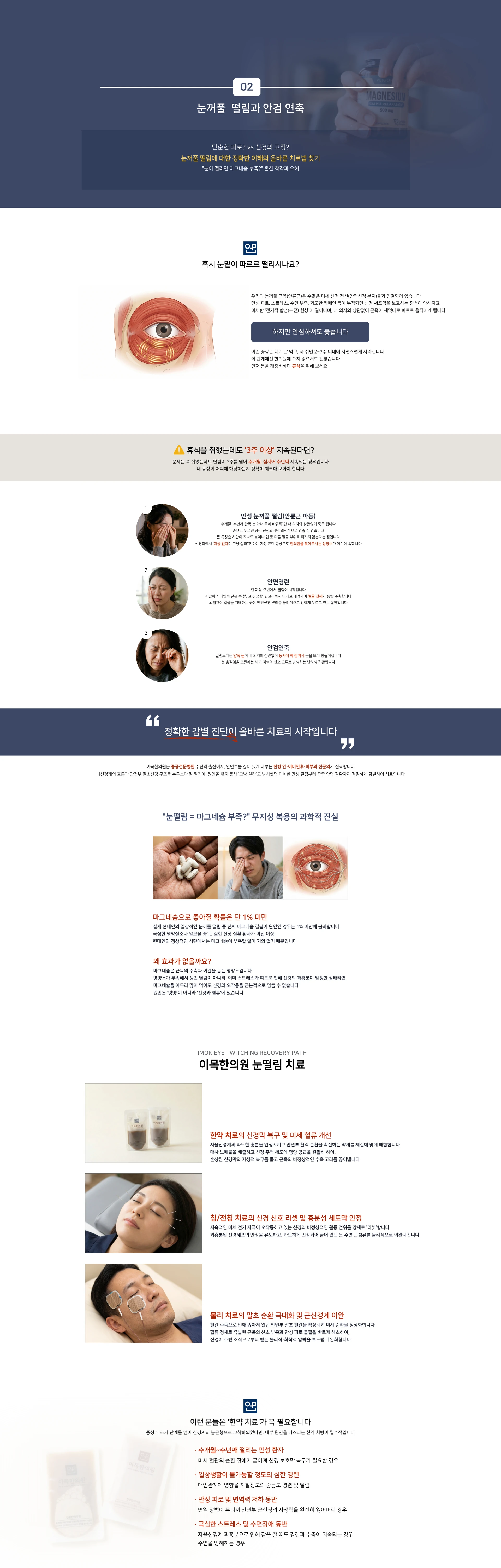 02 눈꺼풀 떨림과 안검 연축. 단순한 피로? vs 신경의 고장? 눈꺼풀 떨림에 대한 정확한 이해와 올바른 치료법 찾기 — 눈이 떨리면 마그네슘 부족? 흔한 착각과 오해. 혹시 눈밑이 파르르 떨리시나요? 하지만 안심하셔도 좋습니다. 휴식을 취했는데도 3주 이상 지속된다면? 1 만성 눈꺼풀 떨림(안륜근 파동), 2 안면경련, 3 안검연축. 정확한 감별 진단이 올바른 치료의 시작입니다. 눈떨림 = 마그네슘 부족? 무지성 복용의 과학적 진실 — 마그네슘으로 좋아질 확률은 단 1% 미만. 왜 효과가 없을까요? 원인은 양방이 아니라 신경과 혈관에 있습니다. IMOK EYE TWITCHING RECOVERY PATH. 이목한의원 눈떨림 치료 — 한약 치료의 신경막 복구 및 미세 혈류 개선. 침/전침 치료의 신경 신호 리셋 및 흥분성 세포막 안정. 물리 치료의 말초 순환 개선 및 근신경 이완. 이런 분들은 한약 치료가 꼭 필요합니다
