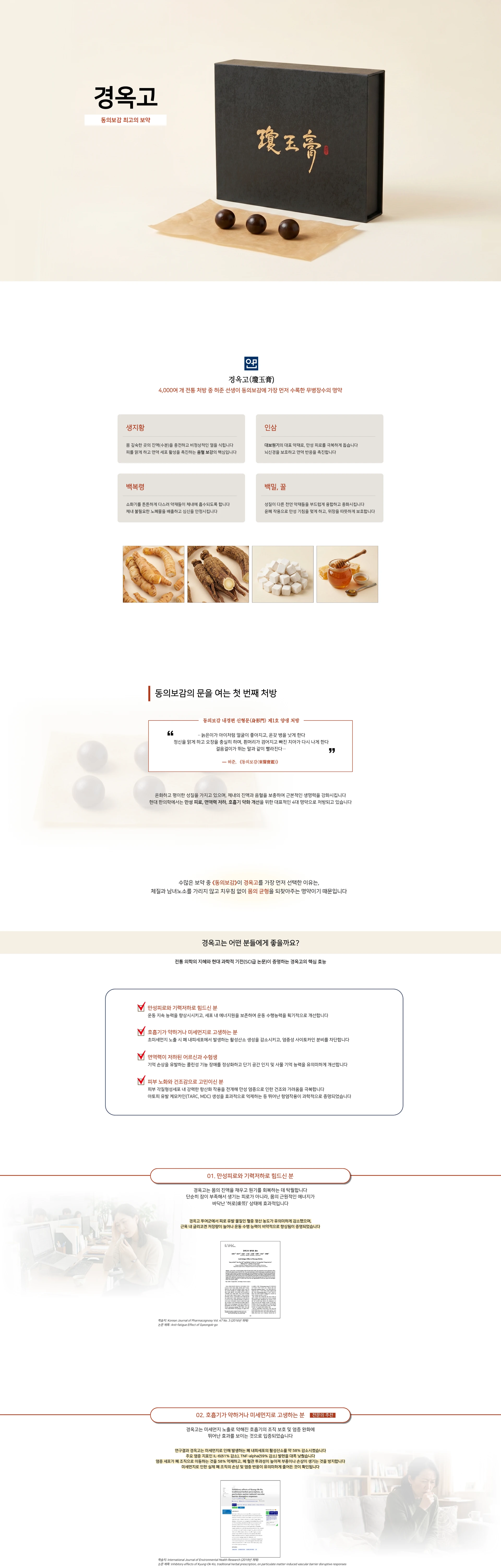 경옥고 — 동의보감 최고의 보약. 경옥고(瓊玉膏) — 4,000여 개 전통 처방 중 허준 선생이 동의보감에 가장 먼저 수록한 무병장수의 명약. 주요 약재: 생지황, 인삼, 백복령, 백밀(꿀). 동의보감의 문을 여는 첫 번째 처방. 경옥고는 어떤 분들에게 좋을까요? 전통 의학의 지혜와 현대 과학적 기전(SCI급 논문)이 증명하는 경옥고의 핵심 효능 — 01 만성피로와 기력저하로 힘드신 분. 02 호흡기가 약하거나 미세먼지로 고생하는 분. 03 면역력이 저하된 어르신과 수험생. 04 피부 노화와 건조감으로 고민이신 분