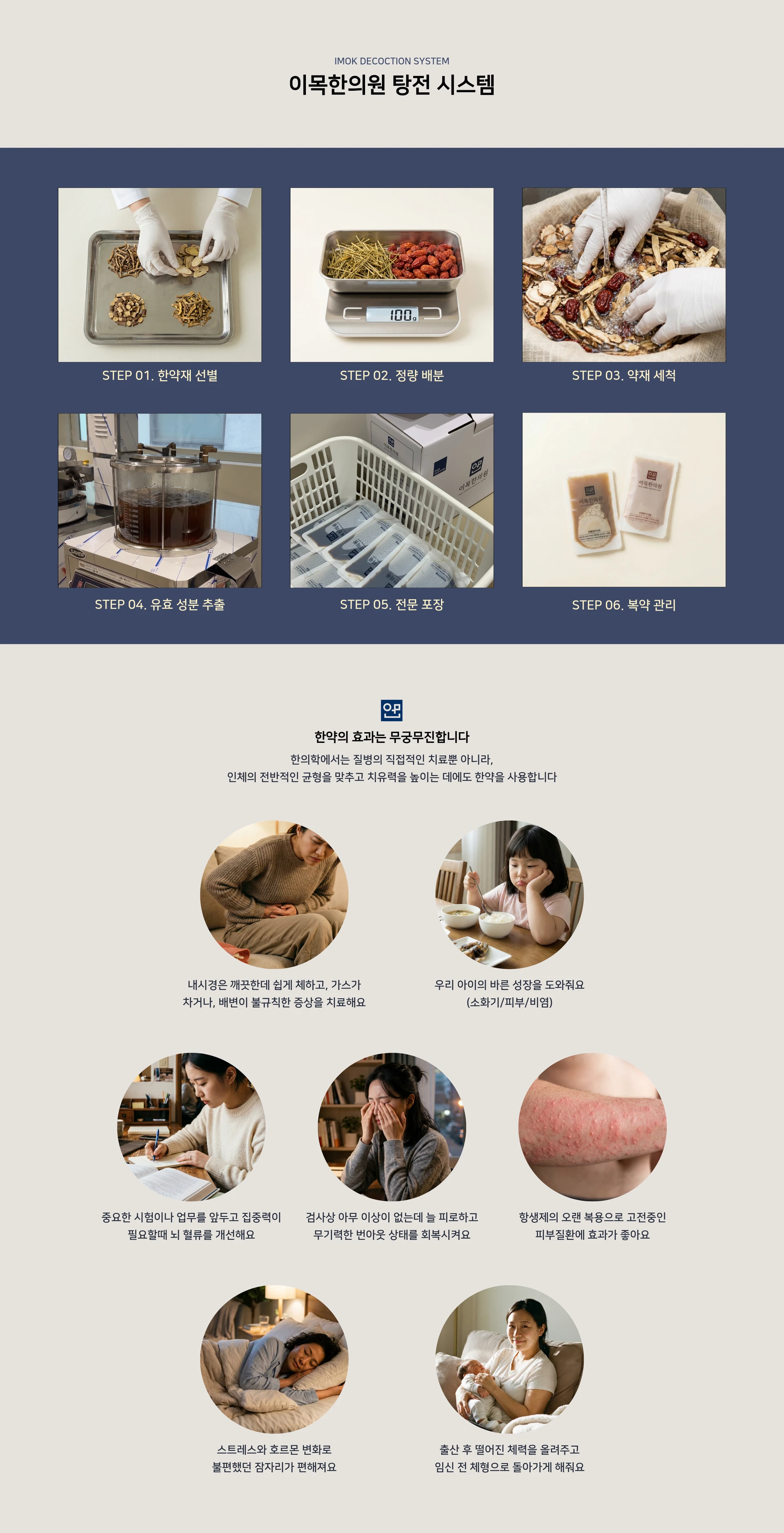 IMOK DECOCTION SYSTEM. 이목한의원 탕전 시스템 — STEP 01. 한약재 선별. STEP 02. 정량 배분. STEP 03. 약재 세척. STEP 04. 유효 성분 추출. STEP 05. 전문 포장. STEP 06. 복약 관리 — 한약의 효과는 무궁무진합니다. 한의학에서는 질병의 직접적인 치료뿐 아니라, 인체의 전반적인 균형을 맞추고 치유력을 높이는 데에도 한약을 사용합니다. 내시경은 깨끗한데 쉽게 체하고, 가스가 차거나, 배변이 불규칙한 증상을 치료해요. 우리 아이의 바른 성장을 도와줘요 (소화기/피부/비염). 중요한 시험이나 업무를 앞두고 집중력이 필요할때 뇌 혈류를 개선해요. 검사상 아무 이상이 없는데 늘 피로하고 무기력한 번아웃 상태를 회복시켜요. 항생제의 오랜 복용으로 고전중인 피부질환에 효과가 좋아요. 스트레스와 호르몬 변화로 불편했던 잠자리가 편해져요. 출산 후 떨어진 체력을 올려주고 임신 전 체형으로 돌아가게 해줘요