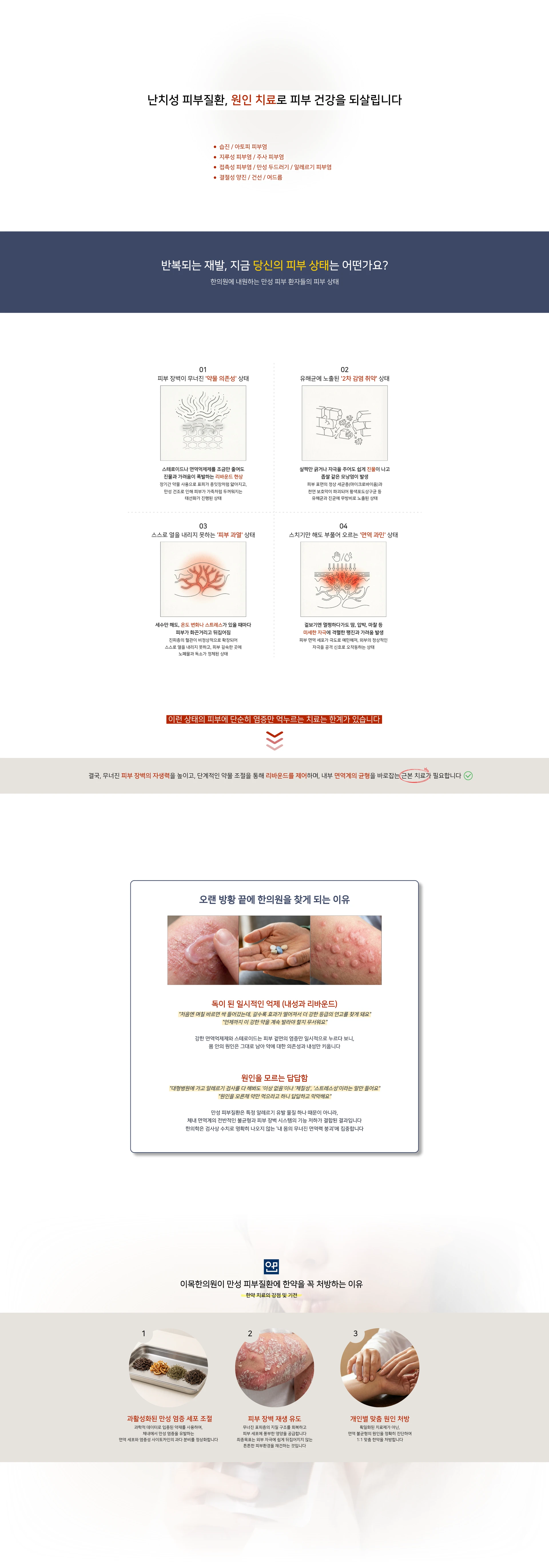 난치성 피부질환, 원인 치료로 피부 건강을 되살립니다 — 습진 / 아토피 피부염. 지루성 피부염 / 주사 피부염. 접촉성 피부염 / 만성 두드러기 / 알레르기 피부염. 결절성 양진 / 건선 / 여드름. 반복되는 재발, 지금 당신의 피부 상태는 어떤가요? 01 피부 장벽이 무너진 약물 의존성 상태. 02 유해균에 노출된 2차 감염 취약 상태. 03 스스로 열을 내리지 못하는 피부 과열 상태. 04 스치기만 해도 부풀어 오르는 면역 과민 상태. 이런 상태의 피부에 단순히 염증만 억누르는 치료는 한계가 있습니다. 오랜 방황 끝에 한의원을 찾게 되는 이유 — 독이 된 일시적인 억제(내성과 리바운드), 원인을 모르는 답답함. 이목한의원이 만성 피부질환에 한약을 꼭 처방하는 이유: 과활성화된 만성 염증 세포 조절, 피부 장벽 재생 유도, 개인별 맞춤 원인 처방